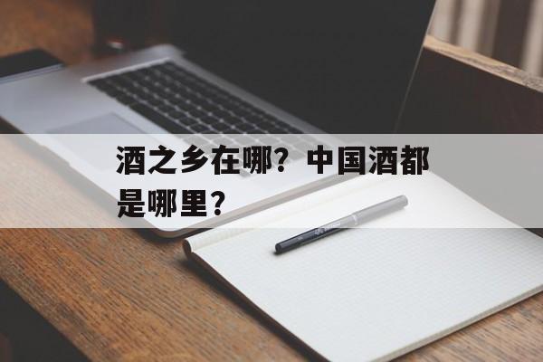 酒之乡在哪？中国酒都是哪里？-第1张图片-