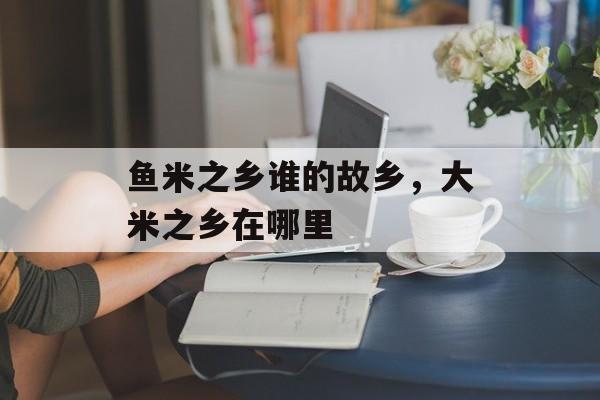 鱼米之乡谁的故乡，大米之乡在哪里-第1张图片-