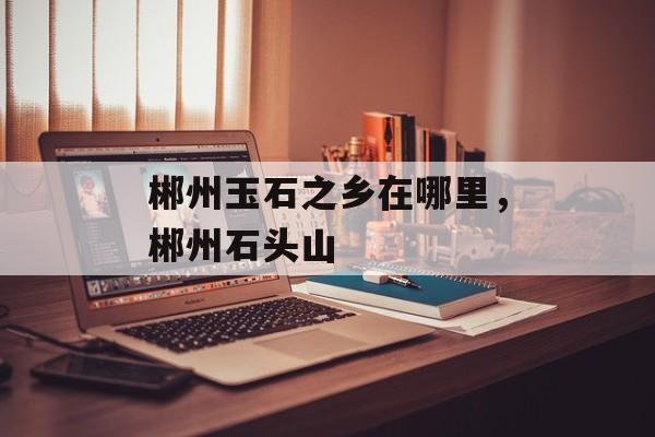 郴州玉石之乡在哪里，郴州石头山-第1张图片-