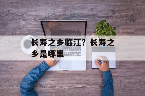 长寿之乡临江？长寿之乡是哪里-第1张图片-