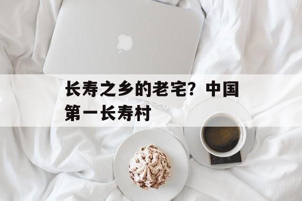 长寿之乡的老宅？中国第一长寿村-第1张图片-