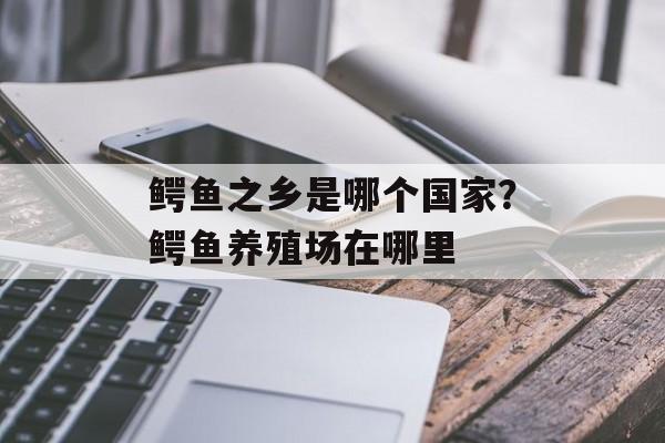 鳄鱼之乡是哪个国家？鳄鱼养殖场在哪里-第1张图片-