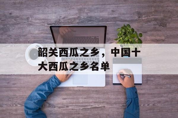 韶关西瓜之乡，中国十大西瓜之乡名单-第1张图片-