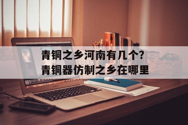 青铜之乡河南有几个？青铜器仿制之乡在哪里-第1张图片-