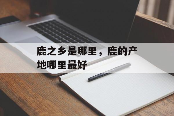鹿之乡是哪里，鹿的产地哪里最好-第1张图片-