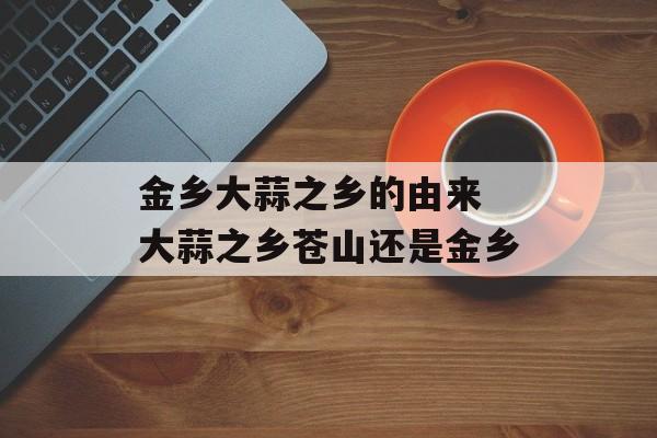 金乡大蒜之乡的由来 大蒜之乡苍山还是金乡-第1张图片-