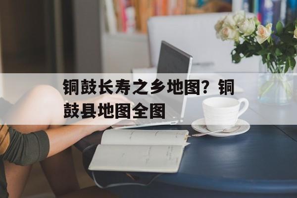 铜鼓长寿之乡地图？铜鼓县地图全图-第1张图片-