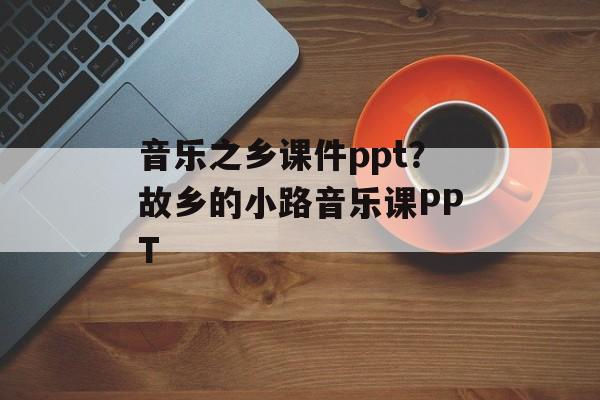 音乐之乡课件ppt？故乡的小路音乐课PPT-第1张图片-