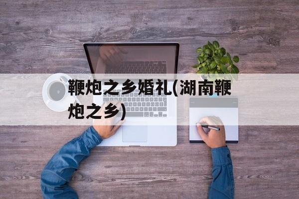 鞭炮之乡婚礼(湖南鞭炮之乡)-第1张图片-