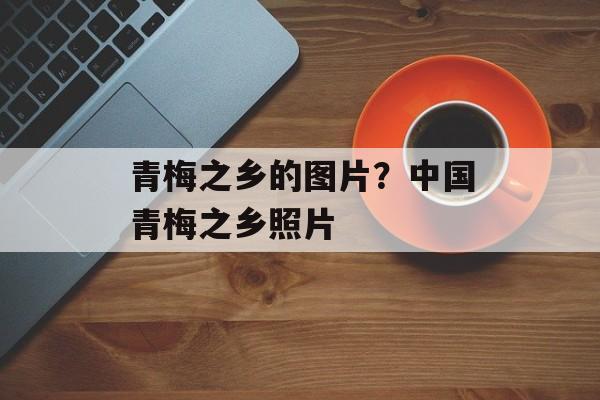 青梅之乡的图片？中国青梅之乡照片-第1张图片-