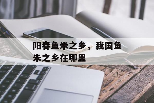 阳春鱼米之乡，我国鱼米之乡在哪里-第1张图片-