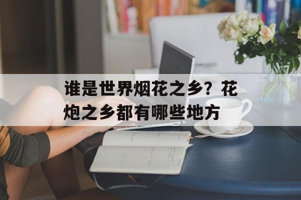 谁是世界烟花之乡？花炮之乡都有哪些地方-第1张图片-