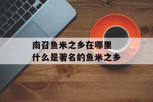 南召鱼米之乡在哪里 什么是著名的鱼米之乡-第1张图片-