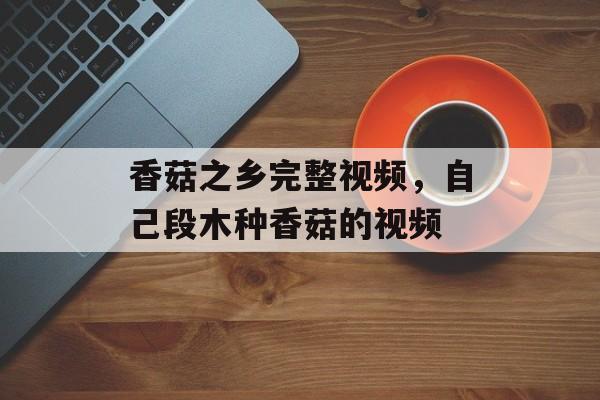 香菇之乡完整视频，自己段木种香菇的视频-第1张图片-