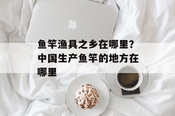 鱼竿渔具之乡在哪里？中国生产鱼竿的地方在哪里-第1张图片-