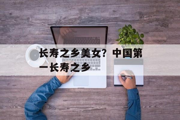 长寿之乡美女？中国第一长寿之乡-第1张图片-