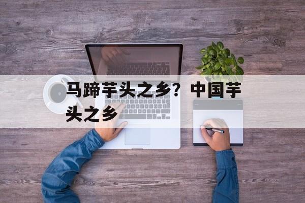 马蹄芋头之乡？中国芋头之乡-第1张图片-