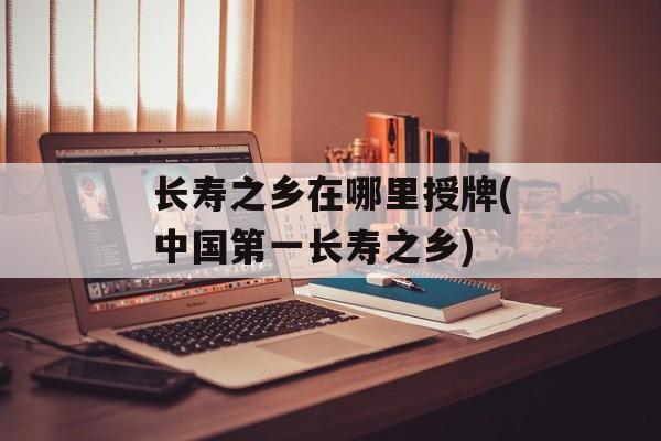 长寿之乡在哪里授牌(中国第一长寿之乡)-第1张图片-