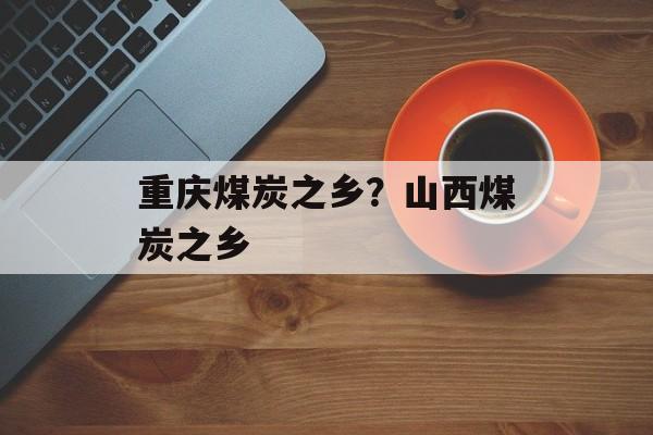 重庆煤炭之乡？山西煤炭之乡-第1张图片-