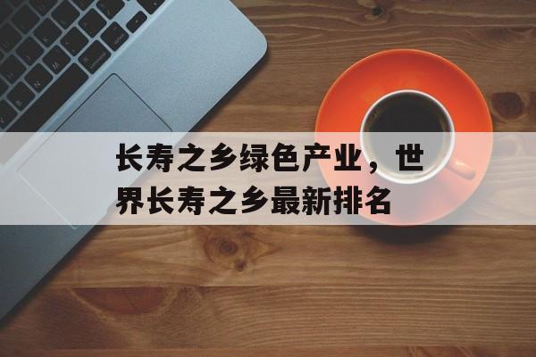 长寿之乡绿色产业，世界长寿之乡最新排名-第1张图片-