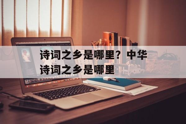 诗词之乡是哪里？中华诗词之乡是哪里-第1张图片-