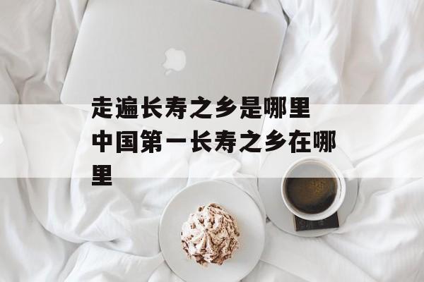 走遍长寿之乡是哪里 中国第一长寿之乡在哪里-第1张图片-