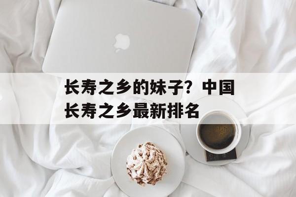 长寿之乡的妹子？中国长寿之乡最新排名-第1张图片-
