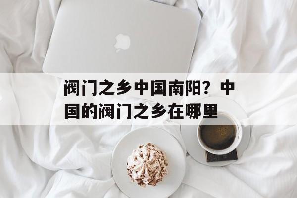 阀门之乡中国南阳？中国的阀门之乡在哪里-第1张图片-