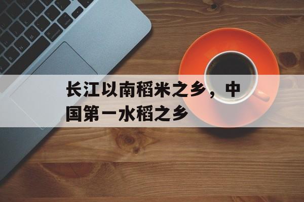 长江以南稻米之乡，中国第一水稻之乡-第1张图片-