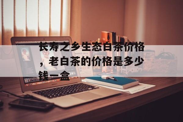 长寿之乡生态白茶价格，老白茶的价格是多少钱一盒-第1张图片-