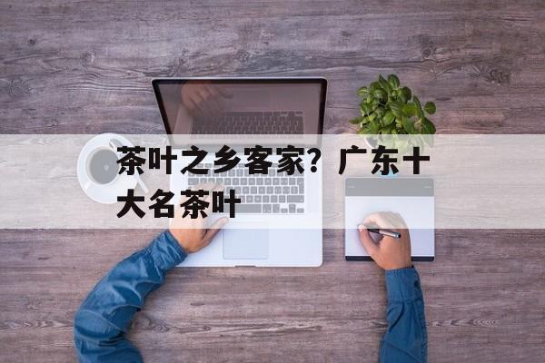 茶叶之乡客家？广东十大名茶叶-第1张图片-