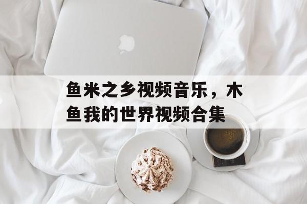 鱼米之乡视频音乐，木鱼我的世界视频合集-第1张图片-