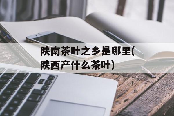 陕南茶叶之乡是哪里(陕西产什么茶叶)-第1张图片-