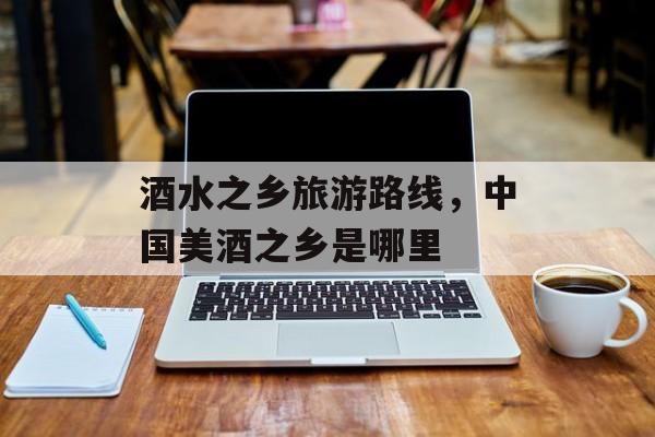 酒水之乡旅游路线，中国美酒之乡是哪里-第1张图片-