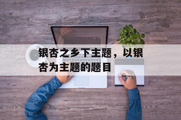 银杏之乡下主题，以银杏为主题的题目-第1张图片-