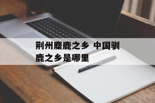 荆州麋鹿之乡 中国驯鹿之乡是哪里-第1张图片-