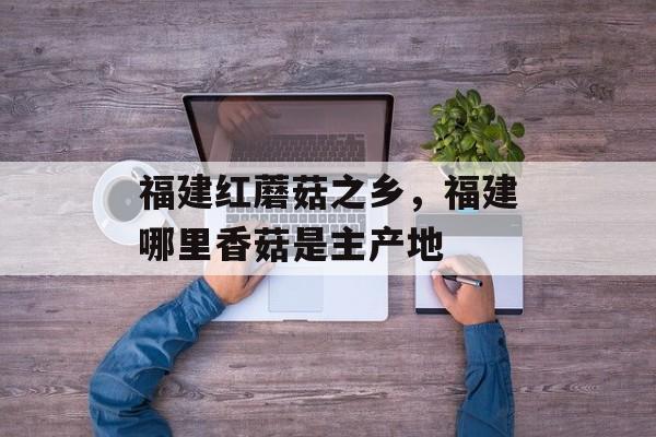 福建红蘑菇之乡，福建哪里香菇是主产地-第1张图片-