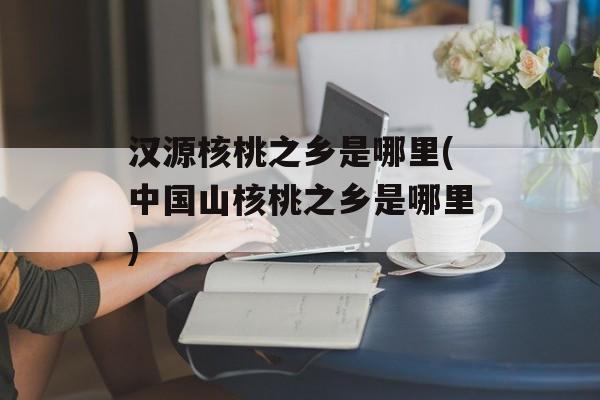 汉源核桃之乡是哪里(中国山核桃之乡是哪里)-第1张图片-