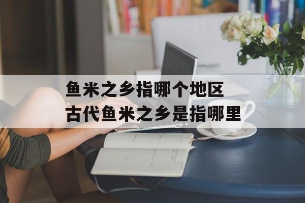 鱼米之乡指哪个地区 古代鱼米之乡是指哪里-第1张图片-