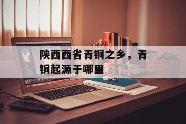 陕西西省青铜之乡，青铜起源于哪里-第1张图片-
