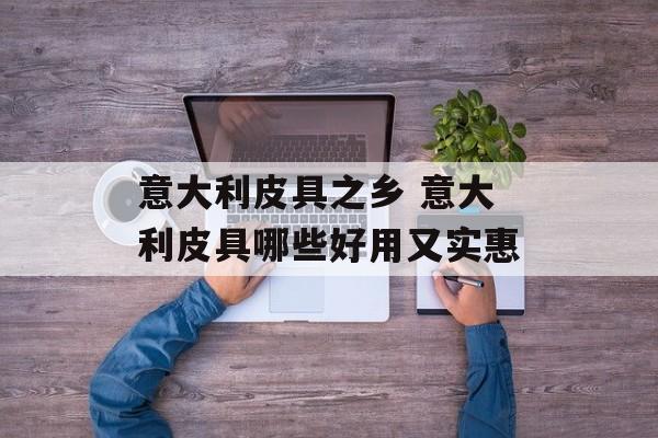意大利皮具之乡 意大利皮具哪些好用又实惠-第1张图片-