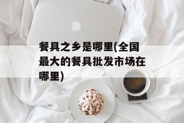 餐具之乡是哪里(全国最大的餐具批发市场在哪里)-第1张图片-