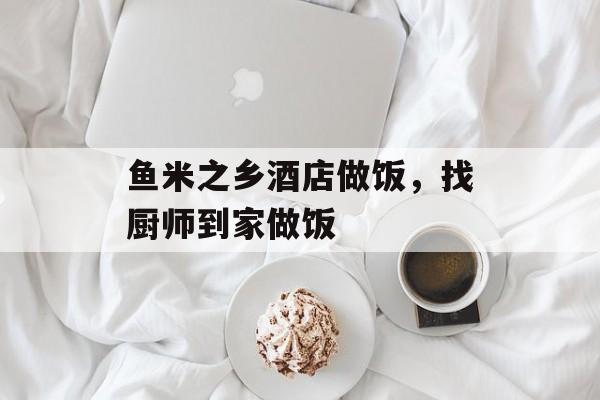 鱼米之乡酒店做饭，找厨师到家做饭-第1张图片-