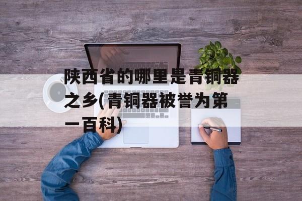 陕西省的哪里是青铜器之乡(青铜器被誉为第一百科)-第1张图片-