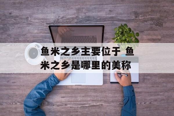 鱼米之乡主要位于 鱼米之乡是哪里的美称-第1张图片-