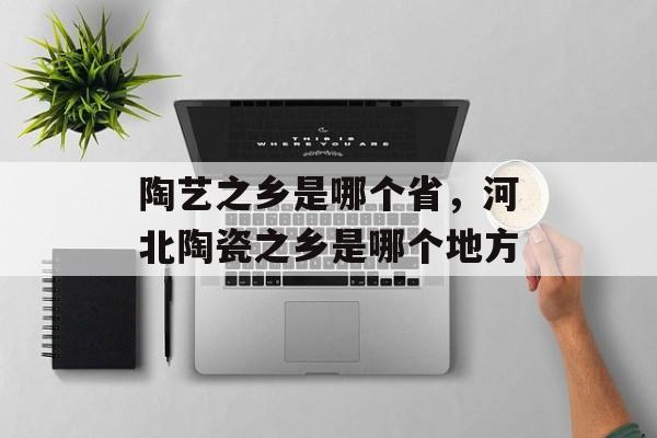 陶艺之乡是哪个省，河北陶瓷之乡是哪个地方-第1张图片-