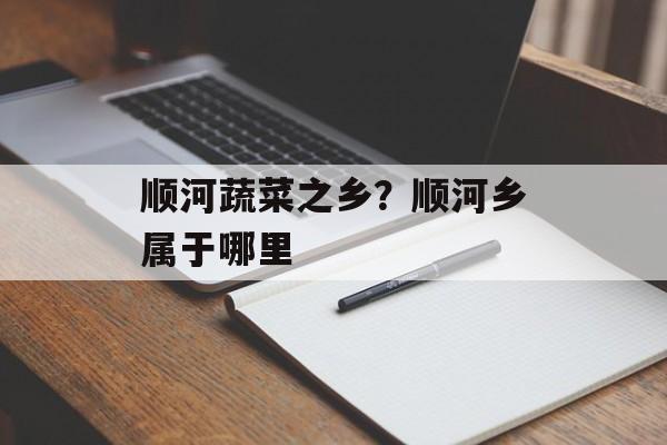 顺河蔬菜之乡？顺河乡属于哪里-第1张图片-