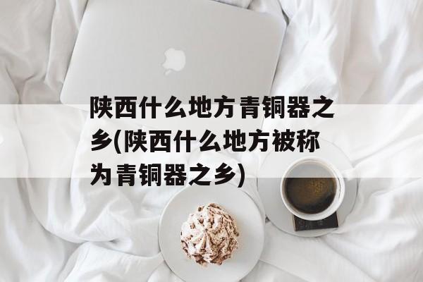 陕西什么地方青铜器之乡(陕西什么地方被称为青铜器之乡)-第1张图片-