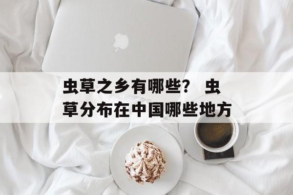 虫草之乡有哪些？ 虫草分布在中国哪些地方-第1张图片-