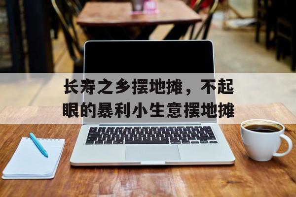 长寿之乡摆地摊，不起眼的暴利小生意摆地摊-第1张图片-